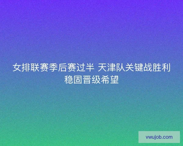 女排联赛季后赛过半 天津队关键战胜利稳固晋级希望
