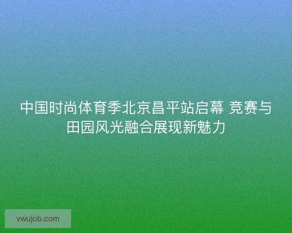 中国时尚体育季北京昌平站启幕 竞赛与田园风光融合展现新魅力