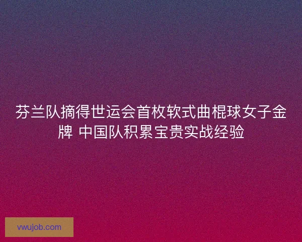 芬兰队摘得世运会首枚软式曲棍球女子金牌 中国队积累宝贵实战经验