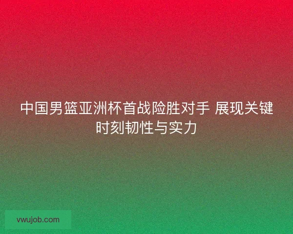 中国男篮亚洲杯首战险胜对手 展现关键时刻韧性与实力
