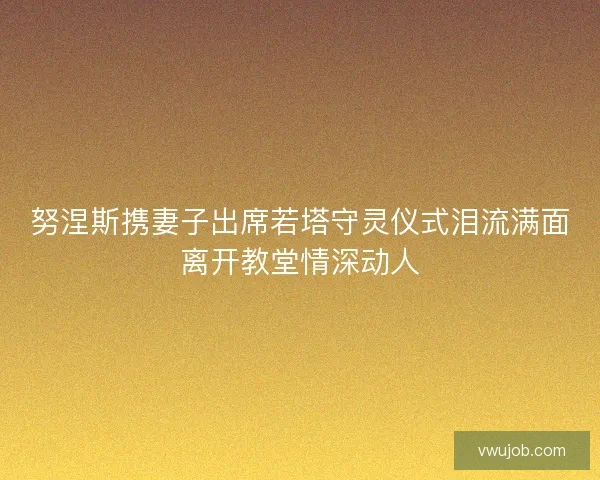 努涅斯携妻子出席若塔守灵仪式泪流满面离开教堂情深动人