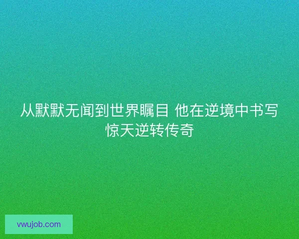 从默默无闻到世界瞩目 他在逆境中书写惊天逆转传奇